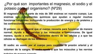 ¿Por qué son importantes el magnesio, el sodio y el
potasio para el organismo? (Nº29)
El magnesio: forma parte de más de 300 enzimas en nuestro cuerpo. Las
enzimas son componentes químicos que ayudan a regular muchas
funciones corporales incluyendo la producción de energía y de proteína y
las contracciones musculares.
El potasio: es un mineral que el cuerpo necesita para funcionar de manera
normal. Ayuda a los nervios y los músculos a comunicarse. De igual
manera, ayuda a mover los nutrientes dentro de las células y a que las
células se deshagan de los desechos
El sodio: es usado por el cuerpo para controlar la presión arterial y el
volumen de la sangre. El sodio ayuda a que los músculos y los nervios
 