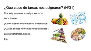 ¿Que clase de tareas nos asignaron? (Nº31)
Nos asignaron una investigación sobre:
los nutrientes
¿Qué sabemos sobre nuestra alimentación ?
¿Cuales son los nutrientes y sus funciones ?
Los carbohidratos, lípidos,
Etc.
 