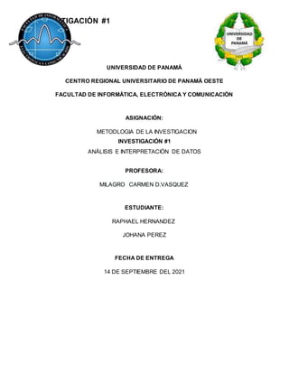 INVESTIGACIÓN #1
UNIVERSIDAD DE PANAMÁ
CENTRO REGIONAL UNIVERSITARIO DE PANAMÁ OESTE
FACULTAD DE INFORMÁTICA, ELECTRÓNICA Y COMUNICACIÓN
ASIGNACIÓN:
METODLOGIA DE LA INVESTIGACION
INVESTIGACIÓN #1
ANÁLISIS E INTERPRETACIÓN DE DATOS
PROFESORA:
MILAGRO CARMEN D.VASQUEZ
ESTUDIANTE:
RAPHAEL HERNANDEZ
JOHANA PEREZ
FECHA DE ENTREGA
14 DE SEPTIEMBRE DEL 2021
 