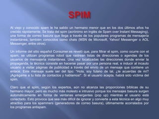 SPIMAl viejo y conocido spam le ha salido un hermano menor que en los dos últimos años ha crecido rápidamente. Se trata del spim (acrónimo en inglés de Spam over Instant Messaging), una forma de correo basura que llega a través de los populares programas de mensajería instantánea, también conocidos como chats (MSN de Microsoft, Yahoo! Messenger o AOL Messenger, entre otros). Un informe del sitio español Consumer.es reveló que, para filtrar el spim, como ocurre con el spam, se utilizan programas robot que rastrean listas de direcciones o agendas de los usuarios de mensajería instantánea. Una vez localizadas las direcciones donde enviar la propaganda, la técnica consiste en hacerse pasar por una persona real, e inducir al incauto usuario a visitar páginas de publicidad a través del envío de un mensaje que contiene un enlace. Este mensaje suele ser del tipo: “Hola, soy fulano de tal, ¿te acuerdas de mí? ¡Agrégame a tu lista de contactos y hablamos!”. Si el usuario acepta, habrá sido víctima del spim. Claro que el spim, según los expertos, aún no alcanza las proporciones bíblicas de su hermano mayor, pero es mucho más molesto e intrusivo porque los mensajes basura surgen automáticamente en forma de ventanas emergentes (pop up) mientras el usuario está conectado. Esto provoca que sea más difícil de ignorar y convierte a esta técnica en algo muy atractivo para los spammers (generadores de correo basura), últimamente acorralados por los programas antispam.  