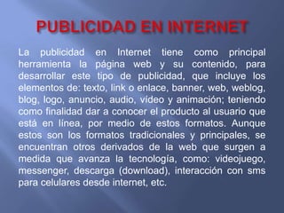 PUBLICIDAD EN INTERNETLa publicidad en Internet tiene como principal herramienta la página web y su contenido, para desarrollar este tipo de publicidad, que incluye los elementos de: texto, link o enlace, banner, web, weblog, blog, logo, anuncio, audio, vídeo y animación; teniendo como finalidad dar a conocer el producto al usuario que está en línea, por medio de estos formatos. Aunque estos son los formatos tradicionales y principales, se encuentran otros derivados de la web que surgen a medida que avanza la tecnología, como: videojuego, messenger, descarga (download), interacción con sms para celulares desde internet, etc.