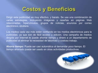 Costos y BeneficiosDirigir esta publicidad es muy efectivo, y barato. Se usa una combinación de varias estrategias, incluyendo imágenes y reseñas en páginas Web relacionadas, hipervínculos, grupos de noticias, anuncios por correo electrónico, etcétera.Los medios cada vez más están confiando en los medios electrónicos para la publicidad, ya que son de fácil acceso y edición. Una campaña de medios dirigida por Internet le puede ahorrar tiempo y dinero a un departamento de publicidad al eliminar la necesidad de laborioso y costoso trabajo.Ahorra tiempo: Puede ser casi automática al demandar poco tiempo. El tiempo ahorrado puede ser usado en otras actividades productivas.
