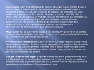 Bajos costos y mayores beneficios: El costo de conseguir nuevos clientes gracias a este tipo de publicidad es una fracción de lo que costaría a través de los medios tradicionales. También se ahorran los costos de asesoría. Los productos o servicios pueden ser publicitados las 24 horas del día no sólo al mercado local. Uno de los mejores aspectos de publicitar un producto o servicio por Internet es que el lanzamiento y los costos operacionales son bajos y es posible acceder a los compradores potenciales a una ritmo sin precedentes. Es posible medir los resultados de la publicidad on line en sólo cuestión de días, mientras que con los medios convencionales se necesitan meses para conducir un estudio.Mayor audiencia: Se puede tener acceso a más clientes. Un gran número de clientes puede ser alcanzado alrededor del mundo lo que no es normalmente disponible a través de las herramientas publicitarias tradicionales.Determinación de Necesidades: A través de Internet, es fácil encontrar cuáles son las necesidades de nuestros clientes al rastrear sus pasatiempos y preferencias a través de una página Web. Esto nos permitirá tener más éxito al ajustar nuestros negocios con base en lo que los clientes realmente quieren y desean pagar en lugar de hacerlo con base en lo que creemos que quieren.Riesgos Relativamente Bajos:  Se puede invertir poco dinero probando nuevas ideas y si éstas no sirven, no se ha perdido realmente mucho dinero. Además, el estudio de los resultados de la publicidad pueden ser fácil y económicamente medidos a través de las respuestas de los clientes al nuevo producto o idea.