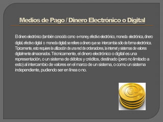 Medios de Pago / Dinero Electrónico o DigitalEl dinero electrónico (también conocido como  e-money, efectivo electrónico, moneda  electrónica, dinero digital, efectivo digital  o  moneda digital) se refiere a dinero que se  intercambia sólo de forma electrónica. Típicamente, esto requiere la utilización de una red de ordenadores, la internet y sistemas de valores digitalmente almacenados. Técnicamente, el dinero electrónico o digital es una representación, o un sistema de débitos y créditos, destinado (pero no limitado a esto) al intercambio de valores en el marco de un sistema, o como un sistema independiente, pudiendo ser en línea o no.