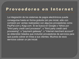 Proveedores en InternetLa integración de los sistemas de pagos electrónicos puede conseguirse hasta en forma gratuita (sin pie inicial, sólo con comisión por ventas realizadas) con algunos proveedores como PayPal.com y Kagi.com. Si se busca en Google o Yahoo por "third party credit card processor", o "third party credit card processing", o "payment gateway", o "internet merchant account" se obtendrán listados que incluirán proveedores de servicios para que pueda cobrar en línea a sus clientes. Muchos de esos servicios cobran un pie inicial.