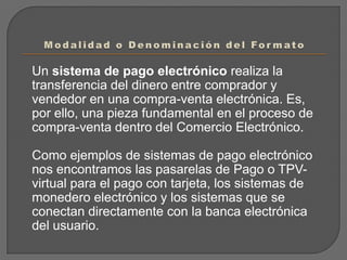 Modalidad o Denominación del Formato	Un sistema de pago electrónico realiza la transferencia del dinero entre comprador y vendedor en una compra-venta electrónica. Es, por ello, una pieza fundamental en el proceso de compra-venta dentro del Comercio Electrónico.	Como ejemplos de sistemas de pago electrónico nos encontramos las pasarelas de Pago o TPV-virtual para el pago con tarjeta, los sistemas de monedero electrónico y los sistemas que se conectan directamente con la banca electrónica del usuario.