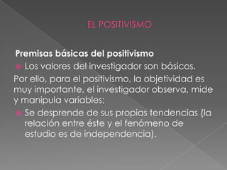 Premisas básicas del positivismo Los valores del investigador son básicos.Por ello, para el positivismo, la objetividad es muy importante, el investigador observa, mide y manipula variables;Se desprende de sus propias tendencias (la relación entre éste y el fenómeno de estudio es de independencia). EL POSITIVISMO