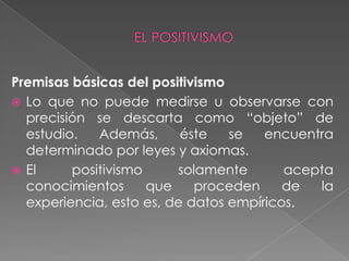 Premisas básicas del positivismo Lo que no puede medirse u observarse con precisión se descarta como “objeto” de estudio. Además, éste se encuentra determinado por leyes y axiomas. El positivismo solamente acepta conocimientos que proceden de la experiencia, esto es, de datos empíricos. EL POSITIVISMO