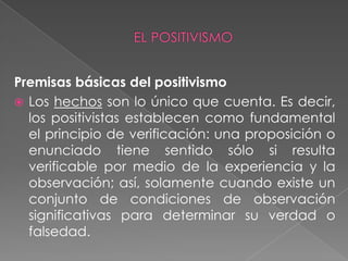 Premisas básicas del positivismo Los hechos son lo único que cuenta. Es decir, los positivistas establecen como fundamental el principio de verificación: una proposición o enunciado tiene sentido sólo si resulta verificable por medio de la experiencia y la observación; así, solamente cuando existe un conjunto de condiciones de observación significativas para determinar su verdad o falsedad.EL POSITIVISMO