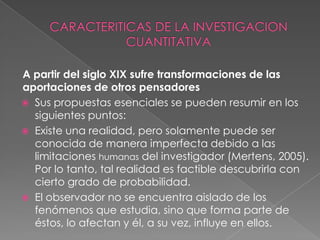 CARACTERITICAS DE LA INVESTIGACION CUANTITATIVAA partir del siglo XIX sufre transformaciones de las aportaciones de otros pensadoresSus propuestas esenciales se pueden resumir en los siguientes puntos:Existe una realidad, pero solamente puede ser conocida de manera imperfecta debido a las limitaciones humanas del investigador (Mertens, 2005). Por lo tanto, tal realidad es factible descubrirla con cierto grado de probabilidad.El observador no se encuentra aislado de los fenómenos que estudia, sino que forma parte de éstos, lo afectan y él, a su vez, influye en ellos.