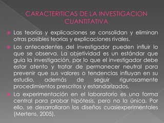 CARACTERITICAS DE LA INVESTIGACION CUANTITATIVALas teorías y explicaciones se consolidan y eliminan otras posibles teorías y explicaciones rivales.Los antecedentes del investigador pueden influir lo que se observa. La objetividad es un estándar que guía la investigación, por lo que el investigador debe estar atento y tratar de permanecer neutral para prevenir que sus valores o tendencias influyan en su estudio, además de seguir rigurosamente procedimientos prescritos y estandarizados.La experimentación en el laboratorio es una forma central para probar hipótesis, pero no la única. Por ello, se desarrollaron los diseños cuasiexperimentales (Mertens, 2005).
