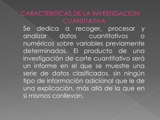 CARACTERITICAS DE LA INVESTIGACION CUANTITATIVA	Se dedica a recoger, procesar y analizar datos cuantitativos o numéricos sobre variables previamente determinadas. El producto de una investigación de corte cuantitativo será un informe en el que se muestre una serie de datos clasificados, sin ningún tipo de información adicional que le de una explicación, más allá de la que en si mismos conllevan.