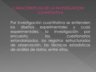CARACTERITICAS DE LA INVESTIGACION CUANTITATIVAPor investigación cuantitativa se entienden los diseños experimentales y cuasi experimentales, la investigación por encuesta, los cuestionarios estandarizados, los registros estructurados de observación, las técnicas estadísticas de análisis de datos, entre otros.