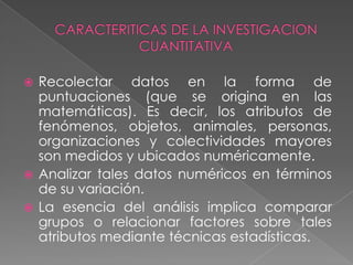 El conocimiento, se visualiza como el resultado de una interacción, de una dialéctica, entre el conocedor y el objeto conocido.CARACTERITICAS DE LA INVESTIGACION CUANTITATIVARecolectar datos en la forma de puntuaciones (que se origina en las matemáticas). Es decir, los atributos de fenómenos, objetos, animales, personas, organizaciones y colectividades mayores son medidos y ubicados numéricamente.
