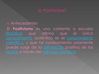 EL POSITIVISMOAntecedentes El Positivismo es una corriente o escuela filosófica que afirma que el único conocimiento auténtico es el conocimiento científico, y que tal conocimiento solamente puede surgir de la afirmación positiva de las teorías a través del método científico.