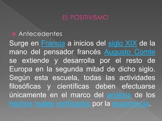 EL POSITIVISMOAntecedentes Surge en Francia a inicios del siglo XIX de la mano del pensador francés Augusto Comte se extiende y desarrolla por el resto de Europa en la segunda mitad de dicho siglo. Según esta escuela, todas las actividades filosóficas y científicas deben efectuarse únicamente en el marco del análisis de los hechosrealesverificados por la experiencia.