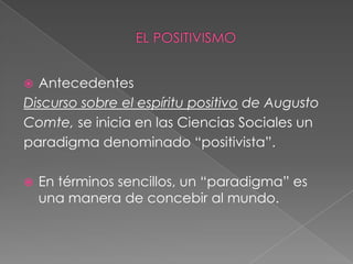 Antecedentes Discurso sobre el espíritu positivo de Augusto Comte, se inicia en las Ciencias Sociales unparadigma denominado “positivista”. En términos sencillos, un “paradigma” es una manera de concebir al mundo.EL POSITIVISMO
