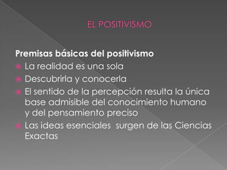 Premisas básicas del positivismo La realidad es una solaDescubrirla y conocerlaEl sentido de la percepción resulta la única base admisible del conocimiento humano y del pensamiento precisoLas ideas esenciales  surgen de las Ciencias Exactas EL POSITIVISMO