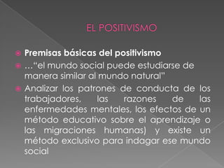 EL POSITIVISMOPremisas básicas del positivismo …“el mundo social puede estudiarse de manera similar al mundo natural”Analizar los patrones de conducta de los trabajadores, las razones de las enfermedades mentales, los efectos de un método educativo sobre el aprendizaje o las migraciones humanas) y existe un método exclusivo para indagar ese mundo social 
