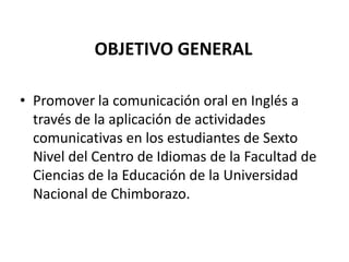 OBJETIVO GENERALPromover la comunicación oral en Inglés a través de la aplicación de actividades comunicativas en los estudiantes de Sexto Nivel del Centro de Idiomas de la Facultad de Ciencias de la Educación de la Universidad Nacional de Chimborazo.
