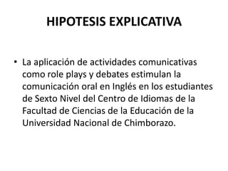 HIPOTESIS EXPLICATIVALa aplicación de actividades comunicativas como role plays y debates estimulan la comunicación oral en Inglés en los estudiantes de Sexto Nivel del Centro de Idiomas de la Facultad de Ciencias de la Educación de la Universidad Nacional de Chimborazo.