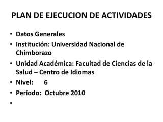 PLAN DE EJECUCION DE ACTIVIDADESDatos GeneralesInstitución: Universidad Nacional de ChimborazoUnidad Académica: Facultad de Ciencias de la Salud – Centro de IdiomasNivel: 	6Período:  Octubre 2010 