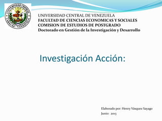 Investigación Acción:
UNIVERSIDAD CENTRAL DE VENEZUELA
FACULTAD DE CIENCIAS ECONOMICAS Y SOCIALES
COMISION DE ESTUDIOS DE POSTGRADO
Doctorado en Gestión de la Investigación y Desarrollo
Elaborado por: Henry Vásquez Sayago
Junio: 2013
 