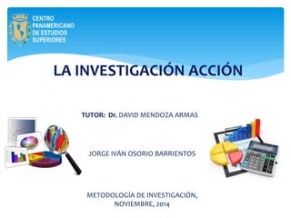 LA INVESTIGACIÓN ACCIÓN 
TUTOR: Dr. DAVID MENDOZA ARMAS 
JORGE IVÁN OSORIO BARRIENTOS 
METODOLOGÍA DE INVESTIGACIÓN, 
NOVIEMBRE, 2014 
 