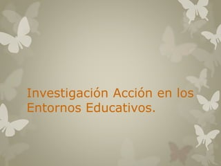 Investigación Acción en los 
Entornos Educativos. 
 