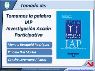Tomado de:
Tomamos la palabra
IAP
Investigación Acción
Participativa
Manuel Basagoiti Rodríguez
Paloma Bru Martín
Concha Lorenzana Álvarez
Juan Carlos Giraldo Cardozo

Grupo de Investigación AVI: Ambientes Virtuales Interactivos

http//grupoavi.www3.unicordoba.edu.co/

 