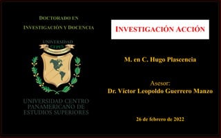 INVESTIGACIÓN ACCIÓN
M. en C. Hugo Plascencia
Asesor:
Dr. Víctor Leopoldo Guerrero Manzo
DOCTORADO EN
INVESTIGACIÓN Y DOCENCIA
26 de febrero de 2022
 