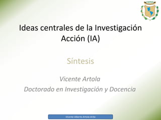 Vicente Alberto Artola Arita
Ideas centrales de la Investigación
Acción (IA)
Vicente Artola
Doctorado en Investigación y Docencia
Síntesis
 