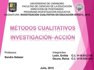 UNIVERSIDAD DE CARABOBO
FACULTAD DE CIENCIAS DE LA EDUCACIÓN
DIRECCIÓN DE POSTGRADO
PROGRAMA INVESTIGACIÓN EDUCATIVA
ASIGNATURA: INVESTIGACIÓN CUALITATIVA EN EDUCACIÓN IER2213_2015
Profesora:
Sandra Salazar
Integrantes:
León, Enilda C.I.: V-18.612.106
Ozuna, Reina C.I.: V-15.930.432
Julio, 2015
 