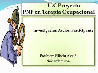 U.C Proyecto 
PNF en Terapia Ocupacional 
Investigación Acción Participante 
Profesora Elibeht Alcalá. 
Noviembre 2014 
 