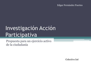 Edgar Fernández Fuertes




Investigación Acción
Participativa
Propuesta para un ejercicio activo
de la ciudadanía



                                            Colectivo Ioé
 