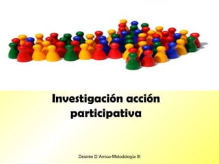 Desirée D´Amico-Metodología III
Investigación acción
participativa
 