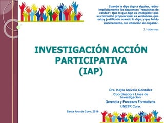 INVESTIGACIÓN ACCIÓN
PARTICIPATIVA
(IAP)
Dra. Keyla Arévalo González
Coordinadora Línea de
Investigación
Gerencia y Proces...