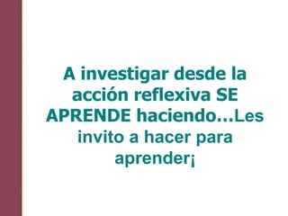 A investigar desde la
acción reflexiva SE
APRENDE haciendo…Les
invito a hacer para
aprender¡
 