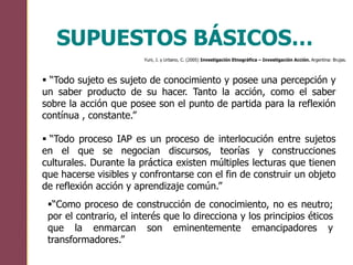 “Todo sujeto es sujeto de conocimiento y posee una percepción y
un saber producto de su hacer. Tanto la acción, como el saber
sobre la acción que posee son el punto de partida para la reflexión
contínua , constante.”
 “Todo proceso IAP es un proceso de interlocución entre sujetos
en el que se negocian discursos, teorías y construcciones
culturales. Durante la práctica existen múltiples lecturas que tienen
que hacerse visibles y confrontarse con el fin de construir un objeto
de reflexión acción y aprendizaje común.”
SUPUESTOS BÁSICOS…
Yuni, J. y Urbano, C. (2005) Investigación Etnográfica – Investigación Acción. Argentina: Brujas.
“Como proceso de construcción de conocimiento, no es neutro;
por el contrario, el interés que lo direcciona y los principios éticos
que la enmarcan son eminentemente emancipadores y
transformadores.”
 