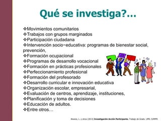 Qué se investiga?…
Alvarez, L. y otros (2013) Investigación Acción Participante. Trabajo de Grado. UPEL IUMPM.
Movimientos comunitarios
Trabajos con grupos marginados
Participación ciudadana
Intervención socio−educativa: programas de bienestar social,
prevención,
Formación ocupacional
Programas de desarrollo vocacional
Formación en prácticas profesionales
Perfeccionamiento profesional
Formación del profesorado
Desarrollo curricular e innovación educativa
Organización escolar, empresarial,
Evaluación de centros, aprendizaje, instituciones,
Planificación y toma de decisiones
Educación de adultos.
Entre otros…
 