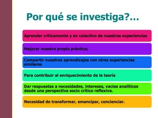 Por qué se investiga?…
Aprender críticamente y en colectivo de nuestras experiencias
Mejorar nuestra propia práctica;
Compartir nuestros aprendizajes con otras experiencias
similares
Para contribuir al enriquecimiento de la teoría
Dar respuestas a necesidades, intereses, vacios analíticos
desde una perspectiva socio crítico reflexiva.
Necesidad de transformar, emancipar, concienciar.
 