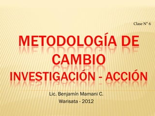 Clase N° 6




 METODOLOGÍA DE
     CAMBIO
INVESTIGACIÓN - ACCIÓN
      Lic. Benjamín Mamani C.
           Warisata - 2012
 