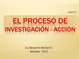 Clase N° 7




  EL PROCESO DE
INVESTIGACIÓN - ACCIÓN

      Lic. Benjamín Mamani C.
           Warisata - 2012
 