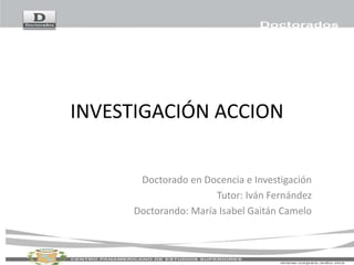 INVESTIGACIÓN ACCION
Doctorado en Docencia e Investigación
Tutor: Iván Fernández
Doctorando: María Isabel Gaitán Camelo
 
