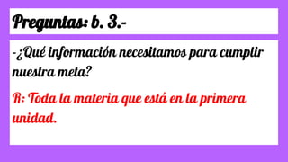 Preguntas: b. 3.-
-¿Qué información necesitamos para cumplir
nuestra meta?
R: Toda la materia que está en la primera
unidad.
 