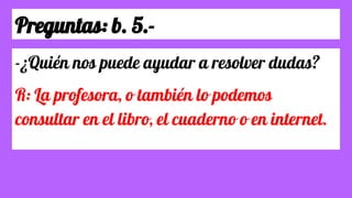 Preguntas: b. 5.-
-¿Quién nos puede ayudar a resolver dudas?
R: La profesora, o también lo podemos
consultar en el libro, el cuaderno o en internet.
 