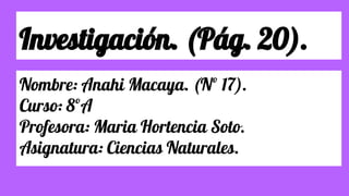 Investigación. (Pág. 20).
Nombre: Anahi Macaya. (Nº 17).
Curso: 8ºA
Profesora: Maria Hortencia Soto.
Asignatura: Ciencias Naturales.
 