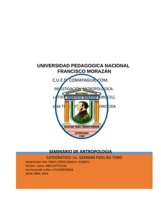 UNIVERSIDAD PEDAGOGICA NACIONAL 
FRANCISCO MORAZÁN 
C.U.E.D. COMAYAGUA, COM. 
INVESTIGACIÓN ANTROPOLOGICA: 
LA FIESTA PATRONAL DE MOROCELÍ, 
UNA TRADICIÓN CASI DESCONOCIDA 
SEMINARIO DE ANTROPOLOGIA 
CATEDRATICO: Lic. GERMAN FIDEL BU TORO 
PRESENTADO POR: PERCY LÓPEZ CANACA: 9220071 
HELGA r. pinto: 0801197712520 
luis fernando nuñez: o7o3198704834 
28 DE ABRIL 2014. 
 