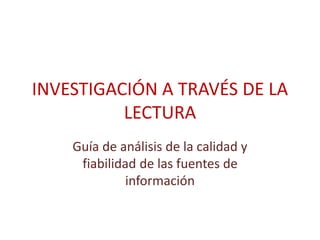INVESTIGACIÓN A TRAVÉS DE LA
LECTURA
Guía de análisis de la calidad y
fiabilidad de las fuentes de
información
 