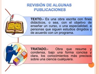TEXTO.- Es una obra escrita con fines
didácticos, o sea, con el objetivo de
enseñar un curso, o una especialidad, a
personas que siguen estudios dirigidos y
de acuerdo con un programa.
TRATADO.- Obra que resume y
condensa, bajo una forma concisa y
clara, los conocimientos más precisos
sobre una ciencia cualquiera.
 